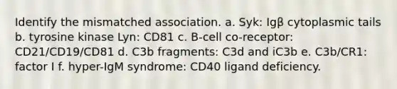 Identify the mismatched association. a. Syk: Igβ cytoplasmic tails b. tyrosine kinase Lyn: CD81 c. B-cell co-receptor: CD21/CD19/CD81 d. C3b fragments: C3d and iC3b e. C3b/CR1: factor I f. hyper-IgM syndrome: CD40 ligand deficiency.