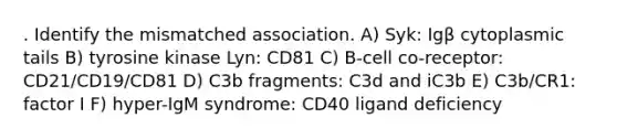 . Identify the mismatched association. A) Syk: Igβ cytoplasmic tails B) tyrosine kinase Lyn: CD81 C) B-cell co-receptor: CD21/CD19/CD81 D) C3b fragments: C3d and iC3b E) C3b/CR1: factor I F) hyper-IgM syndrome: CD40 ligand deficiency