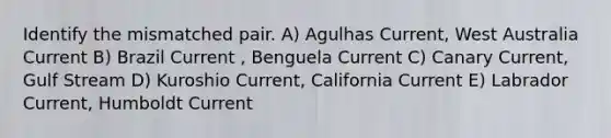 Identify the mismatched pair. A) Agulhas Current, West Australia Current B) Brazil Current , Benguela Current C) Canary Current, Gulf Stream D) Kuroshio Current, California Current E) Labrador Current, Humboldt Current