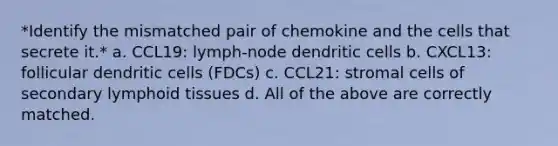 *Identify the mismatched pair of chemokine and the cells that secrete it.* a. CCL19: lymph-node dendritic cells b. CXCL13: follicular dendritic cells (FDCs) c. CCL21: stromal cells of secondary lymphoid tissues d. All of the above are correctly matched.