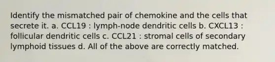 Identify the mismatched pair of chemokine and the cells that secrete it. a. CCL19 : lymph-node dendritic cells b. CXCL13 : follicular dendritic cells c. CCL21 : stromal cells of secondary lymphoid tissues d. All of the above are correctly matched.