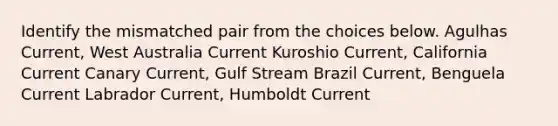 Identify the mismatched pair from the choices below. Agulhas Current, West Australia Current Kuroshio Current, California Current Canary Current, Gulf Stream Brazil Current, Benguela Current Labrador Current, Humboldt Current