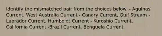 Identify the mismatched pair from the choices below. - Agulhas Current, West Australia Current - Canary Current, Gulf Stream -Labrador Current, Humboldt Current - Kuroshio Current, California Current -Brazil Current, Benguela Current