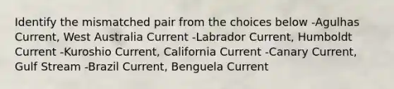 Identify the mismatched pair from the choices below -Agulhas Current, West Australia Current -Labrador Current, Humboldt Current -Kuroshio Current, California Current -Canary Current, Gulf Stream -Brazil Current, Benguela Current