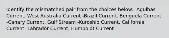 Identify the mismatched pair from the choices below: -Agulhas Current, West Australia Current -Brazil Current, Benguela Current -Canary Current, Gulf Stream -Kuroshio Current, California Current -Labrador Current, Humboldt Current