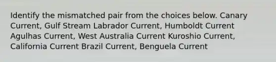 Identify the mismatched pair from the choices below. Canary Current, Gulf Stream Labrador Current, Humboldt Current Agulhas Current, West Australia Current Kuroshio Current, California Current Brazil Current, Benguela Current