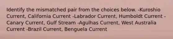 Identify the mismatched pair from the choices below. -Kuroshio Current, California Current -Labrador Current, Humboldt Current -Canary Current, Gulf Stream -Agulhas Current, West Australia Current -Brazil Current, Benguela Current