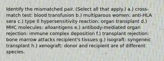 Identify the mismatched pair. (Select all that apply.) a.) cross-match test: blood transfusion b.) multiparous women: anti-HLA sera c.) type II hypersensitivity reaction: organ transplant d.) MHC molecules: alloantigens e.) antibody-mediated organ rejection: immune complex deposition f.) transplant rejection: bone marrow attacks recipient's tissues g.) isograft: syngeneic transplant h.) xenograft: donor and recipient are of different species.