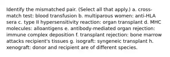 Identify the mismatched pair. (Select all that apply.) a. cross-match test: blood transfusion b. multiparous women: anti-HLA sera c. type II hypersensitivity reaction: organ transplant d. MHC molecules: alloantigens e. antibody-mediated organ rejection: immune complex deposition f. transplant rejection: bone marrow attacks recipient's tissues g. isograft: syngeneic transplant h. xenograft: donor and recipient are of different species.