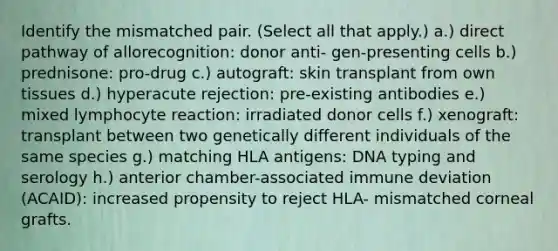 Identify the mismatched pair. (Select all that apply.) a.) direct pathway of allorecognition: donor anti- gen-presenting cells b.) prednisone: pro-drug c.) autograft: skin transplant from own tissues d.) hyperacute rejection: pre-existing antibodies e.) mixed lymphocyte reaction: irradiated donor cells f.) xenograft: transplant between two genetically different individuals of the same species g.) matching HLA antigens: DNA typing and serology h.) anterior chamber-associated immune deviation (ACAID): increased propensity to reject HLA- mismatched corneal grafts.