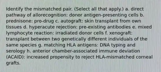 Identify the mismatched pair. (Select all that apply.) a. direct pathway of allorecognition: donor antigen-presenting cells b. prednisone: pro-drug c. autograft: skin transplant from own tissues d. hyperacute rejection: pre-existing antibodies e. mixed lymphocyte reaction: irradiated donor cells f. xenograft: transplant between two genetically different individuals of the same species g. matching HLA antigens: DNA typing and serology h. anterior chamber-associated immune deviation (ACAID): increased propensity to reject HLA-mismatched corneal grafts.