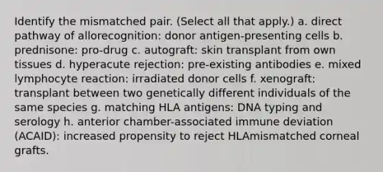 Identify the mismatched pair. (Select all that apply.) a. direct pathway of allorecognition: donor antigen-presenting cells b. prednisone: pro-drug c. autograft: skin transplant from own tissues d. hyperacute rejection: pre-existing antibodies e. mixed lymphocyte reaction: irradiated donor cells f. xenograft: transplant between two genetically different individuals of the same species g. matching HLA antigens: DNA typing and serology h. anterior chamber-associated immune deviation (ACAID): increased propensity to reject HLAmismatched corneal grafts.