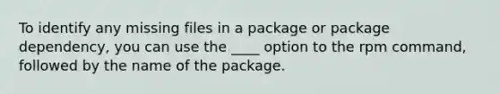 To identify any missing files in a package or package dependency, you can use the ____ option to the rpm command, followed by the name of the package.