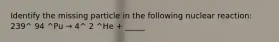 Identify the missing particle in the following nuclear reaction: 239^ 94 ^Pu → 4^ 2 ^He + _____