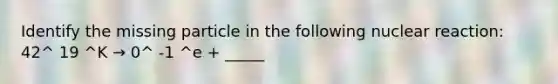 Identify the missing particle in the following nuclear reaction: 42^ 19 ^K → 0^ -1 ^e + _____