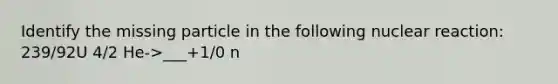 Identify the missing particle in the following nuclear reaction: 239/92U 4/2 He->___+1/0 n