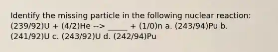 Identify the missing particle in the following nuclear reaction: (239/92)U + (4/2)He --> _____ + (1/0)n a. (243/94)Pu b. (241/92)U c. (243/92)U d. (242/94)Pu