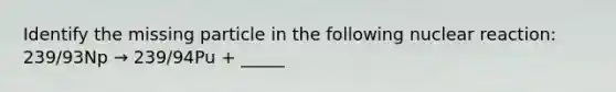 Identify the missing particle in the following nuclear reaction: 239/93Np → 239/94Pu + _____