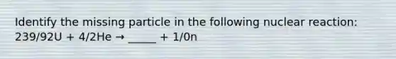 Identify the missing particle in the following nuclear reaction: 239/92U + 4/2He → _____ + 1/0n