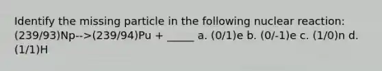 Identify the missing particle in the following nuclear reaction: (239/93)Np-->(239/94)Pu + _____ a. (0/1)e b. (0/-1)e c. (1/0)n d. (1/1)H