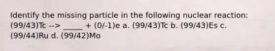 Identify the missing particle in the following nuclear reaction: (99/43)Tc --> _____ + (0/-1)e a. (99/43)Tc b. (99/43)Es c. (99/44)Ru d. (99/42)Mo