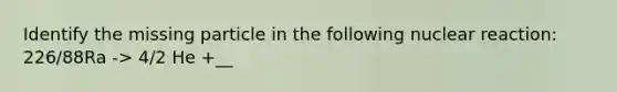 Identify the missing particle in the following nuclear reaction: 226/88Ra -> 4/2 He +__