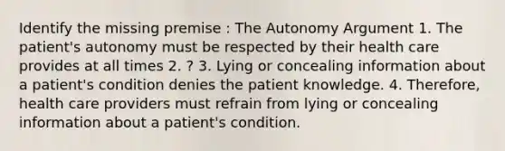 Identify the missing premise : The Autonomy Argument 1. The patient's autonomy must be respected by their health care provides at all times 2. ? 3. Lying or concealing information about a patient's condition denies the patient knowledge. 4. Therefore, health care providers must refrain from lying or concealing information about a patient's condition.