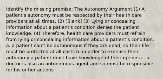 Identify the missing premise: The Autonomy Argument (1) A patient's autonomy must be respected by their health care providers at all times. (2) [Blank] (3) Lying or concealing information about a patient's condition denies the patient knowledge. (4) Therefore, health care providers must refrain from lying or concealing information about a patient's condition. a. a patient can't be autonomous if they are dead, so their life must be protected at all costs b. in order to exercise their autonomy a patient must have knowledge of their options c. a doctor is also an autonomous agent and so must be responsible for his or her actions