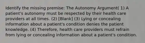 Identify the missing premise: The Autonomy Argument( 1) A patient's autonomy must be respected by their health care providers at all times. (2) [Blank] (3) Lying or concealing information about a patient's condition denies the patient knowledge. (4) Therefore, health care providers must refrain from lying or concealing information about a patient's condition.