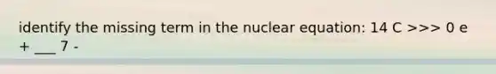 identify the missing term in the nuclear equation: 14 C >>> 0 e + ___ 7 -