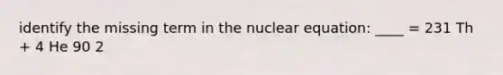 identify the missing term in the nuclear equation: ____ = 231 Th + 4 He 90 2