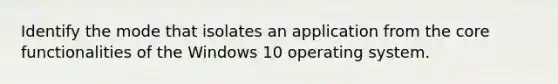 Identify the mode that isolates an application from the core functionalities of the Windows 10 operating system.