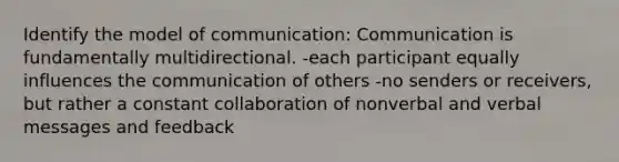 Identify the model of communication: Communication is fundamentally multidirectional. -each participant equally influences the communication of others -no senders or receivers, but rather a constant collaboration of nonverbal and verbal messages and feedback