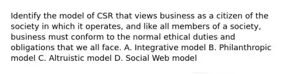 Identify the model of CSR that views business as a citizen of the society in which it operates, and like all members of a society, business must conform to the normal ethical duties and obligations that we all face. A. Integrative model B. Philanthropic model C. Altruistic model D. Social Web model