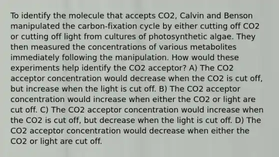 To identify the molecule that accepts CO2, Calvin and Benson manipulated the carbon-fixation cycle by either cutting off CO2 or cutting off light from cultures of photosynthetic algae. They then measured the concentrations of various metabolites immediately following the manipulation. How would these experiments help identify the CO2 acceptor? A) The CO2 acceptor concentration would decrease when the CO2 is cut off, but increase when the light is cut off. B) The CO2 acceptor concentration would increase when either the CO2 or light are cut off. C) The CO2 acceptor concentration would increase when the CO2 is cut off, but decrease when the light is cut off. D) The CO2 acceptor concentration would decrease when either the CO2 or light are cut off.