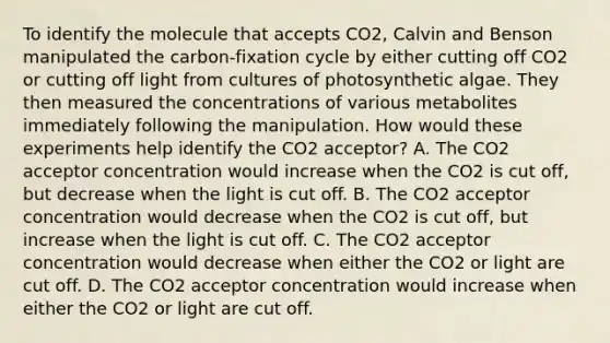 To identify the molecule that accepts CO2, Calvin and Benson manipulated the carbon-fixation cycle by either cutting off CO2 or cutting off light from cultures of photosynthetic algae. They then measured the concentrations of various metabolites immediately following the manipulation. How would these experiments help identify the CO2 acceptor? A. The CO2 acceptor concentration would increase when the CO2 is cut off, but decrease when the light is cut off. B. The CO2 acceptor concentration would decrease when the CO2 is cut off, but increase when the light is cut off. C. The CO2 acceptor concentration would decrease when either the CO2 or light are cut off. D. The CO2 acceptor concentration would increase when either the CO2 or light are cut off.