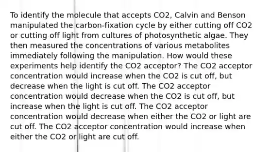 To identify the molecule that accepts CO2, Calvin and Benson manipulated the carbon-fixation cycle by either cutting off CO2 or cutting off light from cultures of photosynthetic algae. They then measured the concentrations of various metabolites immediately following the manipulation. How would these experiments help identify the CO2 acceptor? The CO2 acceptor concentration would increase when the CO2 is cut off, but decrease when the light is cut off. The CO2 acceptor concentration would decrease when the CO2 is cut off, but increase when the light is cut off. The CO2 acceptor concentration would decrease when either the CO2 or light are cut off. The CO2 acceptor concentration would increase when either the CO2 or light are cut off.