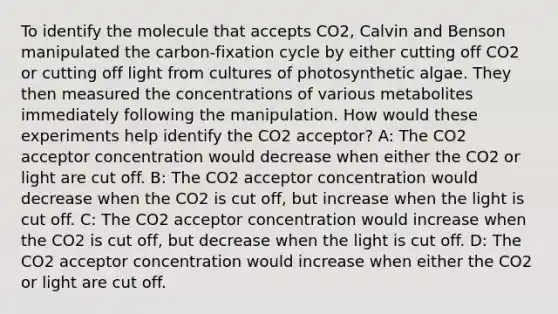 To identify the molecule that accepts CO2, Calvin and Benson manipulated the carbon-fixation cycle by either cutting off CO2 or cutting off light from cultures of photosynthetic algae. They then measured the concentrations of various metabolites immediately following the manipulation. How would these experiments help identify the CO2 acceptor? A: The CO2 acceptor concentration would decrease when either the CO2 or light are cut off. B: The CO2 acceptor concentration would decrease when the CO2 is cut off, but increase when the light is cut off. C: The CO2 acceptor concentration would increase when the CO2 is cut off, but decrease when the light is cut off. D: The CO2 acceptor concentration would increase when either the CO2 or light are cut off.