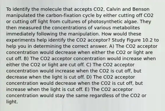 To identify the molecule that accepts CO2, Calvin and Benson manipulated the carbon-fixation cycle by either cutting off CO2 or cutting off light from cultures of photosynthetic algae. They then measured the concentrations of various metabolites immediately following the manipulation. How would these experiments help identify the CO2 acceptor? Study Figure 10.2 to help you in determining the correct answer. A) The CO2 acceptor concentration would decrease when either the CO2 or light are cut off. B) The CO2 acceptor concentration would increase when either the CO2 or light are cut off. C) The CO2 acceptor concentration would increase when the CO2 is cut off, but decrease when the light is cut off. D) The CO2 acceptor concentration would decrease when the CO2 is cut off, but increase when the light is cut off. E) The CO2 acceptor concentration would stay the same regardless of the CO2 or light.