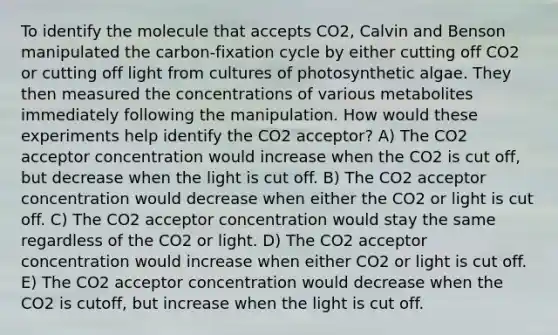 To identify the molecule that accepts CO2, Calvin and Benson manipulated the carbon-fixation cycle by either cutting off CO2 or cutting off light from cultures of photosynthetic algae. They then measured the concentrations of various metabolites immediately following the manipulation. How would these experiments help identify the CO2 acceptor? A) The CO2 acceptor concentration would increase when the CO2 is cut off, but decrease when the light is cut off. B) The CO2 acceptor concentration would decrease when either the CO2 or light is cut off. C) The CO2 acceptor concentration would stay the same regardless of the CO2 or light. D) The CO2 acceptor concentration would increase when either CO2 or light is cut off. E) The CO2 acceptor concentration would decrease when the CO2 is cutoff, but increase when the light is cut off.