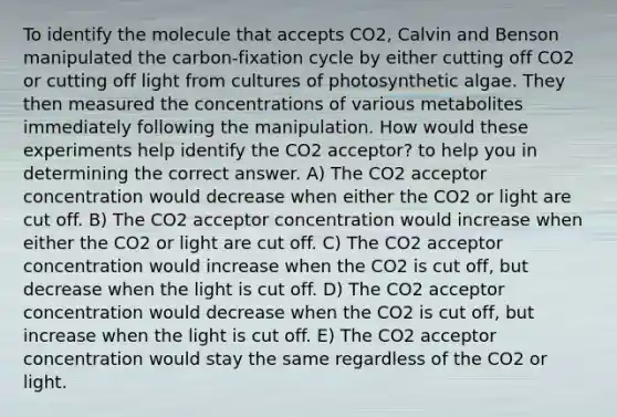 To identify the molecule that accepts CO2, Calvin and Benson manipulated the carbon-fixation cycle by either cutting off CO2 or cutting off light from cultures of photosynthetic algae. They then measured the concentrations of various metabolites immediately following the manipulation. How would these experiments help identify the CO2 acceptor? to help you in determining the correct answer. A) The CO2 acceptor concentration would decrease when either the CO2 or light are cut off. B) The CO2 acceptor concentration would increase when either the CO2 or light are cut off. C) The CO2 acceptor concentration would increase when the CO2 is cut off, but decrease when the light is cut off. D) The CO2 acceptor concentration would decrease when the CO2 is cut off, but increase when the light is cut off. E) The CO2 acceptor concentration would stay the same regardless of the CO2 or light.