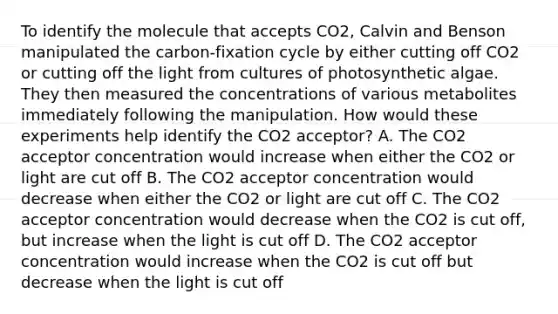 To identify the molecule that accepts CO2, Calvin and Benson manipulated the carbon-fixation cycle by either cutting off CO2 or cutting off the light from cultures of photosynthetic algae. They then measured the concentrations of various metabolites immediately following the manipulation. How would these experiments help identify the CO2 acceptor? A. The CO2 acceptor concentration would increase when either the CO2 or light are cut off B. The CO2 acceptor concentration would decrease when either the CO2 or light are cut off C. The CO2 acceptor concentration would decrease when the CO2 is cut off, but increase when the light is cut off D. The CO2 acceptor concentration would increase when the CO2 is cut off but decrease when the light is cut off