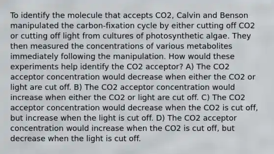 To identify the molecule that accepts CO2, Calvin and Benson manipulated the carbon-fixation cycle by either cutting off CO2 or cutting off light from cultures of photosynthetic algae. They then measured the concentrations of various metabolites immediately following the manipulation. How would these experiments help identify the CO2 acceptor? A) The CO2 acceptor concentration would decrease when either the CO2 or light are cut off. B) The CO2 acceptor concentration would increase when either the CO2 or light are cut off. C) The CO2 acceptor concentration would decrease when the CO2 is cut off, but increase when the light is cut off. D) The CO2 acceptor concentration would increase when the CO2 is cut off, but decrease when the light is cut off.