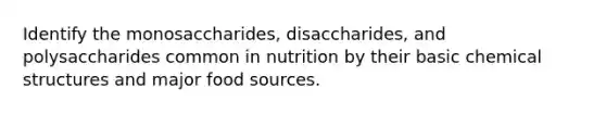 Identify the monosaccharides, disaccharides, and polysaccharides common in nutrition by their basic chemical structures and major food sources.