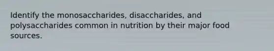 Identify the monosaccharides, disaccharides, and polysaccharides common in nutrition by their major food sources.