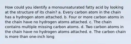 How could you identify a monounsaturated fatty acid by looking at the structure of its chain? a. Every carbon atom in the chain has a hydrogen atom attached. b. Four or more carbon atoms in the chain have no hydrogen atoms attached. c. The chain contains multiple missing carbon atoms. d. Two carbon atoms in the chain have no hydrogen atoms attached. e. The carbon chain is more than one-inch long