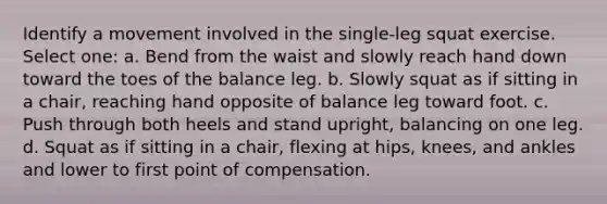 Identify a movement involved in the single-leg squat exercise. Select one: a. Bend from the waist and slowly reach hand down toward the toes of the balance leg. b. Slowly squat as if sitting in a chair, reaching hand opposite of balance leg toward foot. c. Push through both heels and stand upright, balancing on one leg. d. Squat as if sitting in a chair, flexing at hips, knees, and ankles and lower to first point of compensation.