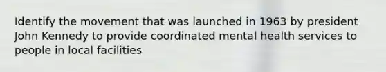 Identify the movement that was launched in 1963 by president John Kennedy to provide coordinated mental health services to people in local facilities