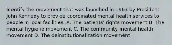 Identify the movement that was launched in 1963 by President John Kennedy to provide coordinated mental health services to people in local facilities. A. The patients' rights movement B. The mental hygiene movement C. The community mental health movement D. The deinstitutionalization movement