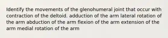 Identify the movements of the glenohumeral joint that occur with contraction of the deltoid. adduction of the arm lateral rotation of the arm abduction of the arm flexion of the arm extension of the arm medial rotation of the arm